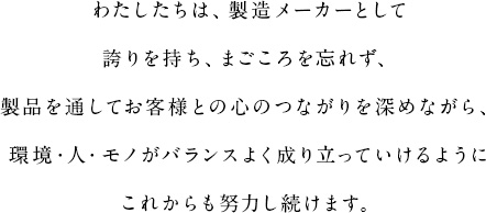 わたしたちは、製造メーカーとして誇りを持ち、まごころを忘れず、製品を通してお客様との心のつながりを深めながら、環境・人・モノがバランスよく成り立っていけるようにこれからも努力し続けます。