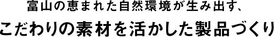 富山の恵まれた自然環境が生み出す、こだわりの素材を活かした製品づくり