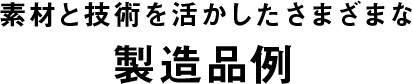 素材と技術を活かしたさまざまな 製造品例