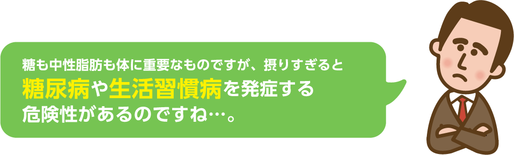 糖も中性脂肪も体に重要なものですが、摂りすぎると糖尿病や生活習慣病を発症する危険性があるのですね…。