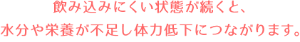 飲み込みにくい状態が続くと、水分や栄養が不足し体力低下につながります。トロミすっきりRを使うと、口の中でばらけやすい食べ物や飲み物ものど越しが良くなります。